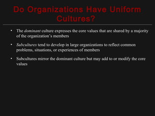 Copyright ©2010 Pearson Education, Inc. Publishing as Prentice Hall 15-5
Do Organizations Have Uniform
Cultures?
• The dominant culture expresses the core values that are shared by a majority
of the organization’s members
• Subcultures tend to develop in large organizations to reflect common
problems, situations, or experiences of members
• Subcultures mirror the dominant culture but may add to or modify the core
values
 