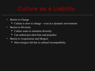 Copyright ©2010 Pearson Education, Inc. Publishing as Prentice Hall 15-9
Culture as a Liability
• Barrier to Change
 Culture is slow to change – even in a dynamic environment
• Barrier to Diversity
 Culture seeks to minimize diversity
 Can embed prevalent bias and prejudice
• Barrier to Acquisitions and Mergers
 Most mergers fail due to cultural incompatibility
 