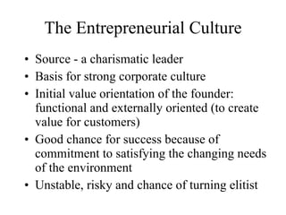 The Entrepreneurial Culture Source - a charismatic leader Basis for strong corporate culture Initial value orientation of the founder: functional and externally oriented (to create value for customers) Good chance for success because of commitment to satisfying the changing needs of the environment Unstable, risky and chance of turning elitist 