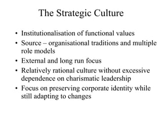 The Strategic Culture Institutionalisation of functional values Source – organisational traditions and multiple role models External and long run focus Relatively rational culture without excessive dependence on charismatic leadership Focus on preserving corporate identity while still adapting to changes 
