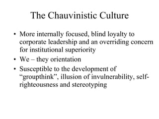 The Chauvinistic Culture More internally focused, blind loyalty to corporate leadership and an overriding concern for institutional superiority We – they orientation Susceptible to the development of “groupthink”, illusion of invulnerability, self- righteousness and stereotyping 