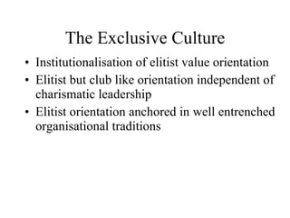 The Exclusive Culture Institutionalisation of elitist value orientation  Elitist but club like orientation independent of charismatic leadership Elitist orientation anchored in well entrenched organisational traditions  