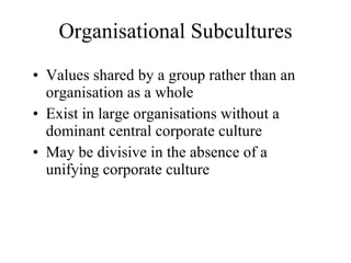 Organisational Subcultures Values shared by a group rather than an organisation as a whole Exist in large organisations without a dominant central corporate culture May be divisive in the absence of a unifying corporate culture 