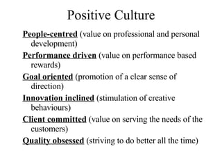 Positive Culture People-centred  (value on professional and personal development) Performance driven  (value on performance based rewards) Goal oriented  (promotion of a clear sense of direction) Innovation inclined  (stimulation of creative behaviours) Client committed  (value on serving the needs of the customers) Quality obsessed  (striving to do better all the time) 