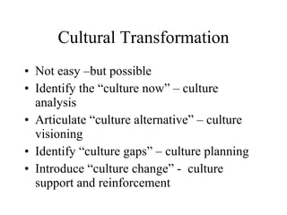 Cultural Transformation Not easy –but possible Identify the “culture now” – culture analysis Articulate “culture alternative” – culture visioning Identify “culture gaps” – culture planning Introduce “culture change” -  culture support and reinforcement 