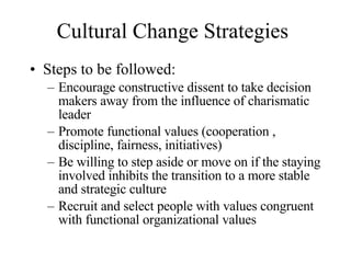 Cultural Change Strategies Steps to be followed: Encourage constructive dissent to take decision makers away from the influence of charismatic leader Promote functional values (cooperation , discipline, fairness, initiatives) Be willing to step aside or move on if the staying involved inhibits the transition to a more stable and strategic culture Recruit and select people with values congruent with functional organizational values 