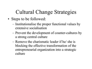 Cultural Change Strategies Steps to be followed: Institutionalise the proper functional values by extensive socialisation Prevent the development of counter-cultures by a strong central culture Remove the charismatic leader if he/ she is blocking the effective transformation of the entrepreneurial organization into a strategic culture 