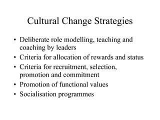Cultural Change Strategies Deliberate role modelling, teaching and coaching by leaders Criteria for allocation of rewards and status Criteria for recruitment, selection, promotion and commitment Promotion of functional values  Socialisation programmes 
