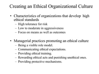Creating an Ethical Organizational Culture Characteristics of organizations that develop  high ethical standards High tolerance for risk Low to moderate in aggressiveness Focus on means as well as outcomes Managerial practices promoting an ethical culture Being a visible role model. Communicating ethical expectations. Providing ethical training. Rewarding ethical acts and punishing unethical ones. Providing protective mechanisms. 