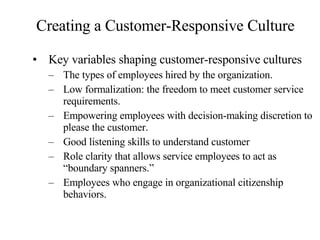 Creating a Customer-Responsive Culture Key variables shaping customer-responsive cultures The types of employees hired by the organization. Low formalization: the freedom to meet customer service requirements. Empowering employees with decision-making discretion to please the customer. Good listening skills to understand customer Role clarity that allows service employees to act as “boundary spanners.” Employees who engage in organizational citizenship behaviors. 