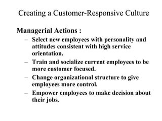 Creating a Customer-Responsive Culture Managerial Actions : Select new employees with personality and attitudes consistent with high service orientation. Train and socialize current employees to be more customer focused. Change organizational structure to give employees more control. Empower employees to make decision about their jobs. 