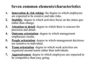 Seven common elements/characteristics Innovation & risk taking : the degree to which employees are expected to be creative and take risks. Stability : degree to which activities focus on the status quo rather than change. Attention to detail : degree to which there is concern for precision and detail. Outcome orientation : degree to which management emphasizes results. People orientation : degree to which management decisions are sensitive to individual. Team orientation : degree to which work activities are organized around teams rather than individuals. Aggressiveness : degree to which employees   are expected to be competitive than easy going. 