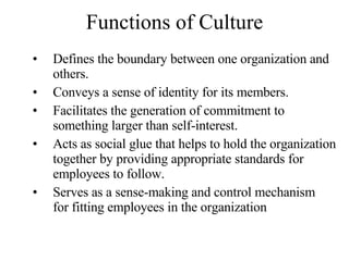 Functions of Culture Defines the boundary between one organization and others. Conveys a sense of identity for its members. Facilitates the generation of commitment to something larger than self-interest. Acts as social glue that helps to hold the organization together by providing appropriate standards for employees to follow. Serves as a sense-making and control mechanism  for fitting employees in the organization 