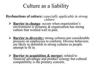 Culture as a liability Dysfunctions of culture:  especially applicable in strong culture Barrier to change : occurs when organization’s environment is dynamic & organization has strong culture that worked well in past. Barrier to diversity:  strong cultures put considerable pressure on employees to conform. Diverse behaviors are likely to diminish in strong cultures as people attempt to fit in. Barrier to acquisition & merger:  related to financial advantage and product synergy but cultural compatibility is the primary concern. 