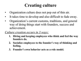 Creating culture Organization culture does not pop out of thin air. It takes time to develop and also difficult to fade away. Organization’s current customs, traditions, and general way of doing things start with founders, success and achievement. Culture creation occurs in 3 ways: Hiring and keeping employees who think and feel the way founders do. Socialize employees to the founder’s way of thinking and feeling. Founder’s own behavior acts as a role model.  