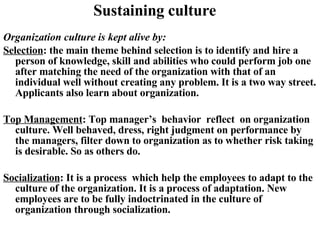 Sustaining culture Organization culture is kept alive by: Selection : the main theme behind selection is to identify and hire a person of knowledge, skill and abilities who could perform job one after matching the need of the organization with that of an individual well without creating any problem. It is a two way street. Applicants also learn about organization. Top Management : Top manager’s  behavior  reflect  on organization culture. Well behaved, dress, right judgment on performance by the managers, filter down to organization as to whether risk taking is desirable. So as others do. Socialization : It is a process  which help the employees to adapt to the culture of the organization. It is a process of adaptation. New employees are to be fully indoctrinated in the culture of organization through socialization.  