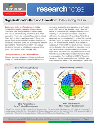 Volume 2, Issue 2, 2008
                                                            researchnotes
Organizational Culture and Innovation: Understanding the Link

Businesses today are functioning in highly                            of creative ideas within an organization (e.g., Amabile
competitive, rapidly changing environments.                           et al., 1996; Van de Ven & Angle, 1989). Like many
This makes their ability to innovate crucial to long-                 before us, we treated the concepts of innovation and
term survival. Understanding how their culture either                 creativity as two separate processes. Creativity is
supports or hinders the process of innovation is critical             defined as the production of novel ideas. While it is a
if they wish to stay competitive in today’s demanding                 necessary precursor to innovation, by itself it is only half
market. To understand the link between organizational                 of the equation. To be truly innovative, an organization
culture and innovation better, we examined two different              must not only be creative, but also must be able to
organizational indicators of innovation: new product                  successfully implement those creative ideas. Because
development scores as rated by employees and the                      of this distinction, the organizational behaviors, norms
growth assumptions based on stock price.                              and values that promote the production of creative
                                                                      ideas within an organization may differ from those that
Linking Innovation to the Denison Model                               foster the successful implementation of creative ideas
                                                                      (i.e., innovation) (Flynn & Chatman (2001)). Therefore,
What do we mean by innovation? For this study, we
                                                                      we expect that the aspects of culture that foster each
defined innovation as the successful implementation
                                                                      may differ as well. Many of the behaviors and values that

Figure 1
                Low Performing Cultures                                                High Performing Cultures
                               External Focus                                                           External Focus




                                                                                                        90             89


                                                                                                  87                            88



                                     9    12
                               13                 12                                        88                                       91

                          10        Beliefs and        10                                                    Beliefs and
    Flexible                        Assumptions              Stable         Flexible                         Assumptions                    Stable
                          8                            9
                               11                 10                                        90                                       88
                                    10     9


                                                                                                  91                            91


                                                                                                        87                 90




                               Internal Focus                                                          Internal Focus



                  22nd Percentile on                                                      69th Percentile on
               New Product Development                                                 New Product Development
 Based on a sample of 350 organizations, we compared the new product development ratings by employees with
 performance on the Denison Organizational Culture Survey. Low performing cultures had a NPD score at the 22nd
 percentile. High performing organizations had a score of 69 percentile points on NPD.


    All content © copyright 2005-2008 Denison Consulting, LLC. All rights reserved.     l        www.DenisonCulture.com               l   Page 1
 