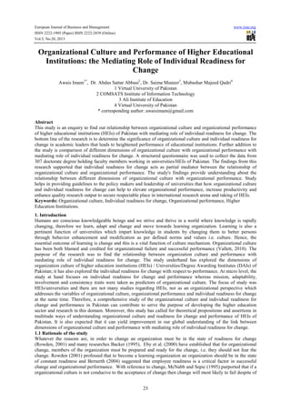 European Journal of Business and Management www.iiste.org
ISSN 2222-1905 (Paper) ISSN 2222-2839 (Online)
Vol.5, No.20, 2013
23
Organizational Culture and Performance of Higher Educational
Institutions: the Mediating Role of Individual Readiness for
Change
Awais Imam1*
, Dr. Abdus Sattar Abbasi2
, Dr. Saima Muneer3
, Mubashar Majeed Qadri4
1 Virtual University of Pakistan
2 COMSATS Institute of Information Technology
3 Ali Institute of Education
4 Virtual University of Pakistan
* corresponding author: awaisimam@gmail.com
Abstract
This study is an enquiry to find out relationship between organizational culture and organizational performance
of higher educational institutions (HEIs) of Pakistan with mediating role of individual readiness for change. The
bottom line of the research is to determine the significance of organizational culture and individual readiness for
change in academic leaders that leads to heightened performance of educational institutions. Further addition to
the study is comparison of different dimensions of organizational culture with organizational performance with
mediating role of individual readiness for change. A structured questionnaire was used to collect the data from
307 doctorate degree holding faculty members working in universities/HEIs of Pakistan. The findings from this
research supported that individual readiness for change acts as partial mediator between the relationship of
organizational culture and organizational performance. The study's findings provide understanding about the
relationship between different dimensions of organizational culture with organizational performance. Study
helps in providing guidelines to the policy makers and leadership of universities that how organizational culture
and individual readiness for change can help to elevate organizational performance, increase productivity and
enhance quality research output to secure respectable place in international research arena and raking of HEIs.
Keywords: Organizational culture, Individual readiness for change, Organizational performance, Higher
Education Institutions.
1. Introduction
Humans are conscious knowledgeable beings and we strive and thrive in a world where knowledge is rapidly
changing, therefore we learn, adapt and change and move towards learning organization. Learning is also a
pertinent function of universities which impart knowledge in students by changing them to better persons
through behavior enhancement and modification as per defined norms and values i.e. culture. Hence, the
essential outcome of learning is change and this is a vital function of culture mechanism. Organizational culture
has been both blamed and credited for organizational failure and successful performance (Vallett, 2010). The
purpose of the research was to find the relationship between organization culture and performance with
mediating role of individual readiness for change. The study underhand has explored the dimensions of
organization culture of higher education institutions (HEIs) / Universities/Degree Awarding Institutes (DAIs) of
Pakistan; it has also explored the individual readiness for change with respect to performance. At micro level, the
study at hand focuses on individual readiness for change and performance whereas mission, adaptability,
involvement and consistency traits were taken as predictors of organizational culture. The focus of study was
HEIs/universities and there are not many studies regarding HEIs, nor as an organizational perspective which
addresses the variables of organizational culture, organizational performance and individual readiness for change
at the same time. Therefore, a comprehensive study of the organizational culture and individual readiness for
change and performance in Pakistan can contribute to serve the purpose of developing the higher education
sector and research in this domain. Moreover, this study has called for theoretical propositions and assertions in
multitude ways of understanding organizational culture and readiness for change and performance of HEIs of
Pakistan. It is also expected that it can yield improvement in our global understanding of the link between
dimensions of organizational culture and performance with mediating role of individual readiness for change.
1.1 Rationale of the study
Whatever the reasons are, in order to change an organization must be in the state of readiness for change
(Rowden, 2001) and many researches Backer (1995), Eby et al. (2000) have established that for organizational
change, members of the organization must be prepared and ready for the change, i.e. they should not fear the
change. Rowden (2001) professed that to become a learning organization an organization should be in the state
of constant readiness and Bernerth (2004) suggested that employee readiness is a critical factor in successful
change and organizational performance. With reference to change, McNabb and Sepic (1995) purported that if a
organizational culture is not conducive to the acceptance of change then change will most likely to fail despite of
 