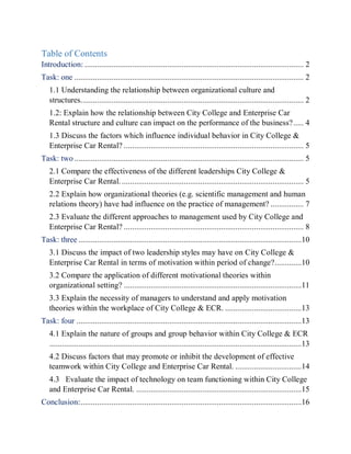 Table of Contents
Introduction: .......................................................................................................... 2
Task: one ............................................................................................................... 2
1.1 Understanding the relationship between organizational culture and
structures............................................................................................................ 2
1.2: Explain how the relationship between City College and Enterprise Car
Rental structure and culture can impact on the performance of the business?..... 4
1.3 Discuss the factors which influence individual behavior in City College &
Enterprise Car Rental? ....................................................................................... 5
Task: two ............................................................................................................... 5
2.1 Compare the effectiveness of the different leaderships City College &
Enterprise Car Rental. ........................................................................................ 5
2.2 Explain how organizational theories (e.g. scientific management and human
relations theory) have had influence on the practice of management? ................ 7
2.3 Evaluate the different approaches to management used by City College and
Enterprise Car Rental? ....................................................................................... 8
Task: three ............................................................................................................10
3.1 Discuss the impact of two leadership styles may have on City College &
Enterprise Car Rental in terms of motivation within period of change?.............10
3.2 Compare the application of different motivational theories within
organizational setting? ......................................................................................11
3.3 Explain the necessity of managers to understand and apply motivation
theories within the workplace of City College & ECR. .....................................13
Task: four .............................................................................................................13
4.1 Explain the nature of groups and group behavior within City College & ECR
..........................................................................................................................13
4.2 Discuss factors that may promote or inhibit the development of effective
teamwork within City College and Enterprise Car Rental. ................................14
4.3 Evaluate the impact of technology on team functioning within City College
and Enterprise Car Rental. ................................................................................15
Conclusion:...........................................................................................................16
 