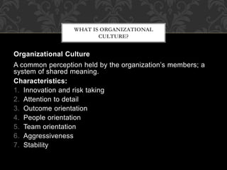 Organizational Culture
A common perception held by the organization’s members; a
system of shared meaning.
Characteristics:
1. Innovation and risk taking
2. Attention to detail
3. Outcome orientation
4. People orientation
5. Team orientation
6. Aggressiveness
7. Stability
WHAT IS ORGANIZATIONAL
CULTURE?
 
