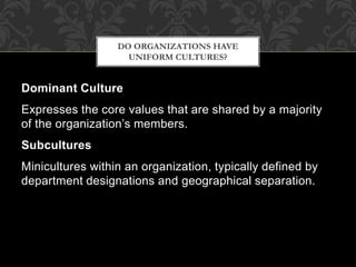 Dominant Culture
Expresses the core values that are shared by a majority
of the organization’s members.
Subcultures
Minicultures within an organization, typically defined by
department designations and geographical separation.
DO ORGANIZATIONS HAVE
UNIFORM CULTURES?
 