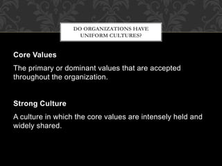 Core Values
The primary or dominant values that are accepted
throughout the organization.
Strong Culture
A culture in which the core values are intensely held and
widely shared.
DO ORGANIZATIONS HAVE
UNIFORM CULTURES?
 