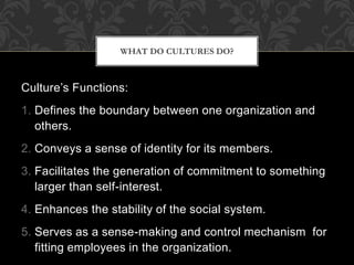 Culture’s Functions:
1. Defines the boundary between one organization and
others.
2. Conveys a sense of identity for its members.
3. Facilitates the generation of commitment to something
larger than self-interest.
4. Enhances the stability of the social system.
5. Serves as a sense-making and control mechanism for
fitting employees in the organization.
WHAT DO CULTURES DO?
 