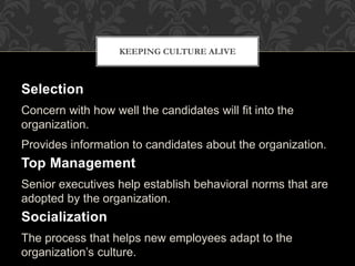Selection
Concern with how well the candidates will fit into the
organization.
Provides information to candidates about the organization.
Top Management
Senior executives help establish behavioral norms that are
adopted by the organization.
Socialization
The process that helps new employees adapt to the
organization’s culture.
KEEPING CULTURE ALIVE
 