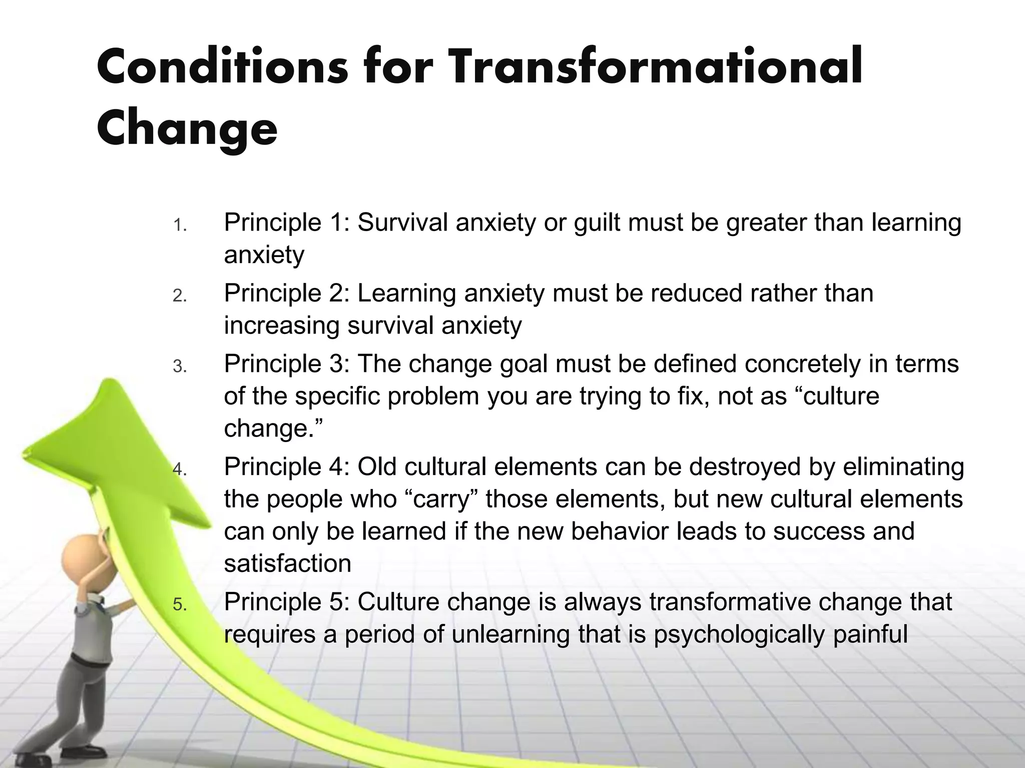 Conditions for Transformational
Change
   1.   Principle 1: Survival anxiety or guilt must be greater than learning
        anxiety
   2.   Principle 2: Learning anxiety must be reduced rather than
        increasing survival anxiety
   3.   Principle 3: The change goal must be defined concretely in terms
        of the specific problem you are trying to fix, not as “culture
        change.”
   4.   Principle 4: Old cultural elements can be destroyed by eliminating
        the people who “carry” those elements, but new cultural elements
        can only be learned if the new behavior leads to success and
        satisfaction
   5.   Principle 5: Culture change is always transformative change that
        requires a period of unlearning that is psychologically painful
 