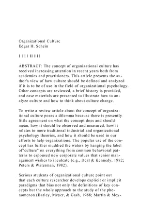 Organizational Culture
Edgar H. Schein
I I I I II I II
ABSTRACT: The concept of organizational culture has
received increasing attention in recent years both from
academics and practitioners. This article presents the au-
thor's view of how culture shouM be defined and analyzed
if it is to be of use in the field of organizational psychology.
Other concepts are reviewed, a brief history is provided,
and case materials are presented to illustrate how to an-
alyze culture and how to think about culture change.
To write a review article about the concept of organiza-
tional culture poses a dilemma because there is presently
little agreement on what the concept does and should
mean, how it should be observed and measured, how it
relates to more traditional industrial and organizational
psychology theories, and how it should be used in our
efforts to help organizations. The popular use of the con-
cept has further muddied the waters by hanging the label
of"culture" on everything from common behavioral pat-
terns to espoused new corporate values that senior man-
agement wishes to inculcate (e.g., Deal & Kennedy, 1982;
Peters & Waterman, 1982).
Serious students of organizational culture point out
that each culture researcher develops explicit or implicit
paradigms that bias not only the definitions of key con-
cepts but the whole approach to the study of the phe-
nomenon (Barley, Meyer, & Gash, 1988; Martin & Mey-
 