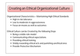 Creating an Ethical Organizational Culture

Organizational Characteristics – Maintaining High Ethical Standards
    High in risk tolerance
    Low to moderate in aggressiveness
    Focus on means as well as outcomes

Ethical Culture can be Created by the following Steps
     Being a visible role model
     Communicating ethical expectations
     Providing ethical training
     Visibly rewarding ethical acts and punishing unethical ones
     Provide Protective Mechanism
 