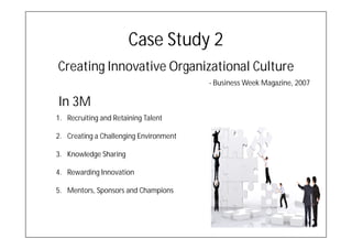 Case Study 2
Creating Innovative Organizational Culture
                                        - Business Week Magazine, 2007

In 3M
1. Recruiting and Retaining Talent

2. Creating a Challenging Environment

3. Knowledge Sharing

4. Rewarding Innovation

5. Mentors, Sponsors and Champions
 