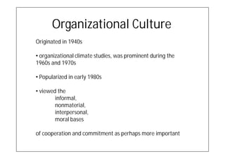 Organizational Culture
Originated in 1940s

• organizational climate studies, was prominent during the
1960s and 1970s

• Popularized in early 1980s

• viewed the
        informal,
        nonmaterial,
        interpersonal,
        moral bases

of cooperation and commitment as perhaps more important
 