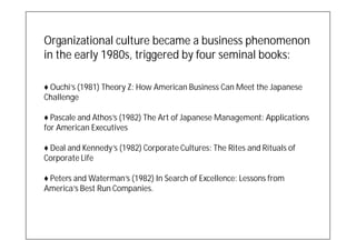 Organizational culture became a business phenomenon
in the early 1980s, triggered by four seminal books:

♦ Ouchi’s (1981) Theory Z: How American Business Can Meet the Japanese
Challenge

♦ Pascale and Athos’s (1982) The Art of Japanese Management: Applications
for American Executives

♦ Deal and Kennedy’s (1982) Corporate Cultures: The Rites and Rituals of
Corporate Life

♦ Peters and Waterman’s (1982) In Search of Excellence: Lessons from
America’s Best Run Companies.
 