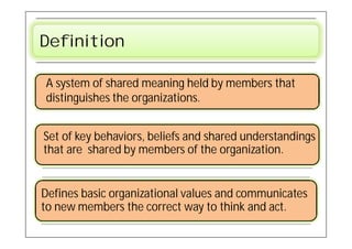Definition

A system of shared meaning held by members that
distinguishes the organizations.


Set of key behaviors, beliefs and shared understandings
that are shared by members of the organization.


Defines basic organizational values and communicates
to new members the correct way to think and act.
 