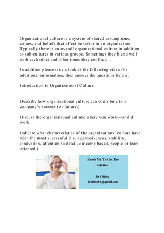 Organizational culture is a system of shared assumptions,
values, and beliefs that affect behavior in an organization.
Typically there is an overall organizational culture in addition
to sub-cultures in various groups. Sometimes they blend well
with each other and other times they conflict.
In addition please take a look at the following video for
additional information, then answer the questions below:
Introduction to Organizational Culture
Describe how organizational culture can contribute to a
company’s success (or failure.)
Discuss the organizational culture where you work—or did
work.
Indicate what characteristics of the organizational culture have
been the most successful (i.e. aggressiveness, stability,
innovation, attention to detail, outcome based, people or team
oriented.)
 