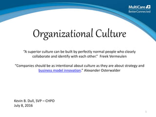 1
Kevin B. Dull, SVP – CHPO
July 8, 2016
Organizational Culture
“A superior culture can be built by perfectly normal people who closely
collaborate and identify with each other.” Freek Vermeulen
“Companies should be as intentional about culture as they are about strategy and
business model innovation.” Alexander Osterwalder
 