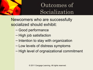 Outcomes of
Socialization
Newcomers who are successfully
socialized should exhibit:
– Good performance
– High job satisfaction
– Intention to stay with organization
– Low levels of distress symptoms
– High level of orgnaizational commitment
© 2011 Cengage Learning. All rights reserved.
 