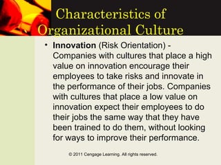 Characteristics of
Organizational Culture
• Innovation (Risk Orientation) -
Companies with cultures that place a high
value on innovation encourage their
employees to take risks and innovate in
the performance of their jobs. Companies
with cultures that place a low value on
innovation expect their employees to do
their jobs the same way that they have
been trained to do them, without looking
for ways to improve their performance.
© 2011 Cengage Learning. All rights reserved.
 