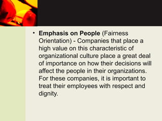 • Emphasis on People (Fairness
Orientation) - Companies that place a
high value on this characteristic of
organizational culture place a great deal
of importance on how their decisions will
affect the people in their organizations.
For these companies, it is important to
treat their employees with respect and
dignity.
 