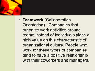 • Teamwork (Collaboration
Orientation) - Companies that
organize work activities around
teams instead of individuals place a
high value on this characteristic of
organizational culture. People who
work for these types of companies
tend to have a positive relationship
with their coworkers and managers.
 