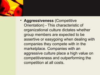 • Aggressiveness (Competitive
Orientation) - This characteristic of
organizational culture dictates whether
group members are expected to be
assertive or easygoing when dealing with
companies they compete with in the
marketplace. Companies with an
aggressive culture place a high value on
competitiveness and outperforming the
competition at all costs.
 