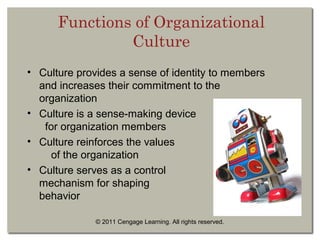 © 2011 Cengage Learning. All rights reserved.
Functions of Organizational
Culture
• Culture provides a sense of identity to members
and increases their commitment to the
organization
• Culture is a sense-making device
for organization members
• Culture reinforces the values
of the organization
• Culture serves as a control
mechanism for shaping
behavior
 