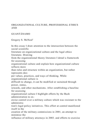 ORGANIZATIONAL CULTURE, PROFESSIONAL ETHICS
AND
GUANTÁNAMO
Gregory S. McNeal'
In this essay I draw attention to the intersection between the
social scientific
literature on organizational culture and the legal ethics
literature. Drawing
from the organizational theory literature I detail a framework
for assessing
organizational culture and explain how organizational culture
reflects more
than rules and structure within an organization, but rather
represents dee-
per values, practices, and ways of thinking. While
organizational culture is
difficult to change, it can be modified or sustained through
power, status,
rewards, and other mechanisms. After establishing a baseline
for assessing
organizational culture I highlight efforts by the Bush
administration to ex-
ercise control over a military culture which was resistant to the
administra-
tion's legal policy initiatives. This effort at control manifested
itself in the
creation of the military commissions in 2001, an attempt to
minimize the
influence of military attorneys in 2003. and efforts to exercise
 