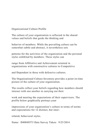 Organizational Culture Profile
The culture of your organization is reflected in the shared
values and beliefs that guide the thinking and
behavior of members. While the prevailing culture can be
somewhat subtle and abstract, it nevertheless sets
patterns for the activities of the organization and the personal
styles exhibited by members. These styles can
range from Affiliative and Achievement oriented in
organizations with constructive cultures to Competitive
and Dependent in those with defensive cultures.
The Organizational Culture Inventory provides a point-in-time
picture of the culture of your organization.
The results reflect your beliefs regarding how members should
interact with one another in carrying out their
work and meeting the expectations of their supervisors. The
profile below graphically portrays your
impressions of your organization’s culture in terms of norms
and expectations for 12 distinct, but inter-
related, behavioral styles.
Name: D40049573 Date Survey Taken: 9/23/2014
 
