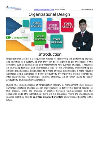 www.educatererindia.com 07830294949 GAUTAM SINGH
Organizational Design
Introduction
Organizational Design is a sequential method of identifying the performing aspects
and liabilities in a system, so that they can be re-aligned as per the needs of the
company, such as current goals and implementing new business changes. It focusses
on improving technical and interpersonal side of the workplace. Implementing an
efficient organizational design leads to a more effective organization, a more focused
workforce and a workplace of better productivity by improving internal operations,
inter-departmental relationships, working efficiency, all of which leads to better
productivity and customer satisfaction.
During the implementation of Organization Design, a management may enforce
numerous strategic changes as per their strategy to deliver the desired results. In
this process, there are chances of clashes between work-processes and the
occasional trade-offs. Sometimes, there will be situations where the management
realizes that they have to sacrifice smaller benefitsto ensure larger benefits in the
future.
 