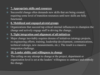  7. Appropriate skills and resources
 Successful change often demands new skills that are being created;
requiring some level of transition resources until new skills are fully
functional.
 8. Mobilized and engaged pivotal groups
 Organizations that succeed tap critical internal influencers to champion the
change and actively engage staff in driving the change..
 9. Tight integration and alignment of all initiatives
 Major change inevitably requires dozens of initiatives (strategy projects,
re-engineering efforts, training, leadership development, communications,
technical redesign, new measurements, etc.). The result is a massive
integration challenge.
 10. Leader ability and willingness to change
 The ceiling on any attempt to change at the project, department or
organization level is set at the leaders‟ willingness to embrace and embody
the change.
 