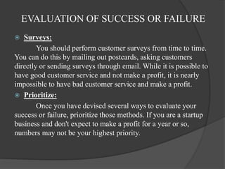 EVALUATION OF SUCCESS OR FAILURE
 Surveys:
You should perform customer surveys from time to time.
You can do this by mailing out postcards, asking customers
directly or sending surveys through email. While it is possible to
have good customer service and not make a profit, it is nearly
impossible to have bad customer service and make a profit.
 Prioritize:
Once you have devised several ways to evaluate your
success or failure, prioritize those methods. If you are a startup
business and don't expect to make a profit for a year or so,
numbers may not be your highest priority.
 