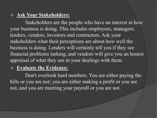  Ask Your Stakeholders:
Stakeholders are the people who have an interest in how
your business is doing. This includes employees, managers,
lenders, vendors, investors and contractors. Ask your
stakeholders what their perceptions are about how well the
business is doing. Lenders will certainly tell you if they see
financial problems lurking, and vendors will give you an honest
appraisal of what they see in your dealings with them.
 Evaluate the Evidence:
Don't overlook hard numbers. You are either paying the
bills or you are not; you are either making a profit or you are
not, and you are meeting your payroll or you are not.
 