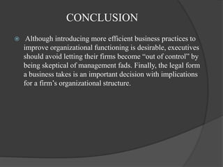 CONCLUSION
 Although introducing more efficient business practices to
improve organizational functioning is desirable, executives
should avoid letting their firms become “out of control” by
being skeptical of management fads. Finally, the legal form
a business takes is an important decision with implications
for a firm‟s organizational structure.
 